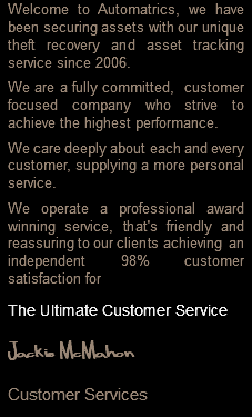 Welcome to Automatrics, we have been securing assets with our unique theft recovery and asset tracking service since 2006. We are a fully committed, customer focused company who strive to achieve the highest performance. We care deeply about each and every customer, supplying a more personal service. We operate a professional award winning service, that's friendly and reassuring to our clients achieving an independent 98% customer satisfaction for The Ultimate Customer Service Jackie McMahon Customer Services