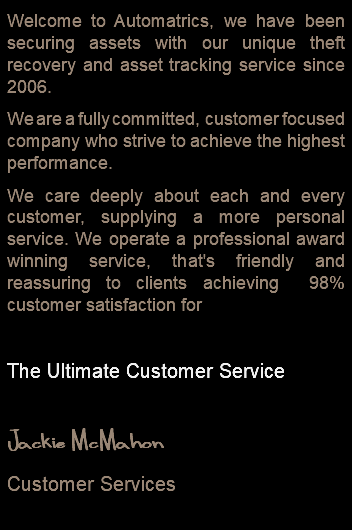 Welcome to Automatrics, we have been securing assets with our unique theft recovery and asset tracking service since 2006. We are a fully committed, customer focused company who strive to achieve the highest performance. We care deeply about each and every customer, supplying a more personal service. We operate a professional award winning service, that's friendly and reassuring to clients achieving 98% customer satisfaction for The Ultimate Customer Service Jackie McMahon Customer Services