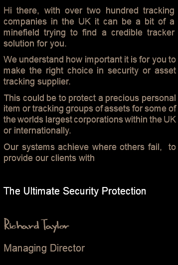 Hi there, with over two hundred tracking companies in the UK it can be a bit of a minefield trying to find a credible tracker solution for you. We understand how important it is for you to make the right choice in security or asset tracking supplier. This could be to protect a precious personal item or tracking groups of assets for some of the worlds largest corporations within the UK or internationally. Our systems achieve where others fail, to provide our clients with The Ultimate Security Protection Richard Taylor Managing Director